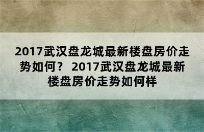 2017武汉盘龙城最新楼盘房价走势如何？ 2017武汉盘龙城最新楼盘房价走势如何样